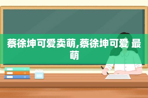 蔡徐坤可爱卖萌,蔡徐坤可爱 最萌