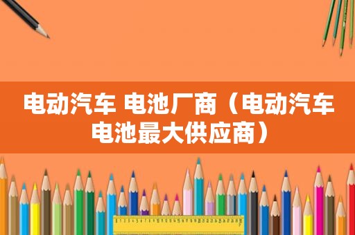 电动汽车 电池厂商（电动汽车电池最大供应商）