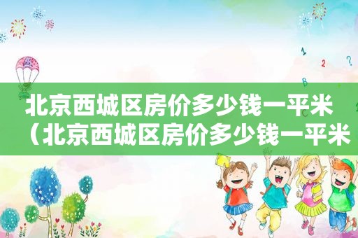 北京西城区房价多少钱一平米（北京西城区房价多少钱一平米2021）