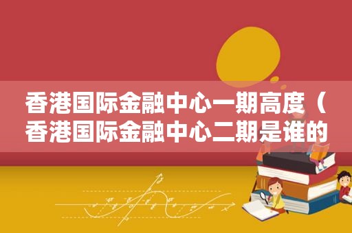 香港国际金融中心一期高度（香港国际金融中心二期是谁的）