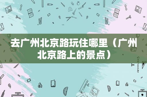 去广州北京路玩住哪里（广州北京路上的景点）