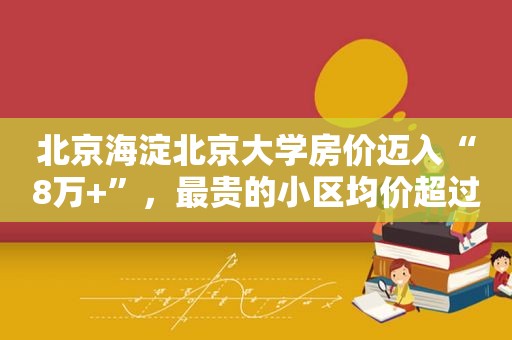 北京海淀北京大学房价迈入“8万+”，最贵的小区均价超过11万/平