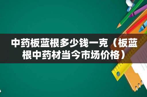 中药板蓝根多少钱一克（板蓝根中药材当今市场价格）