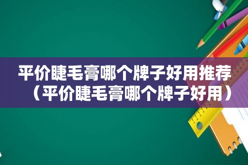 平价睫毛膏哪个牌子好用推荐（平价睫毛膏哪个牌子好用）
