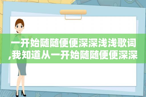 一开始随随便便深深浅浅歌词,我知道从一开始随随便便深深浅浅是什么歌