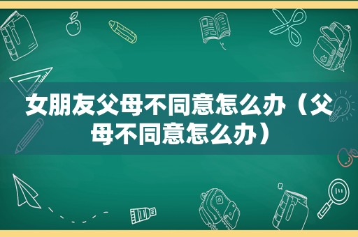 女朋友父母不同意怎么办（父母不同意怎么办）