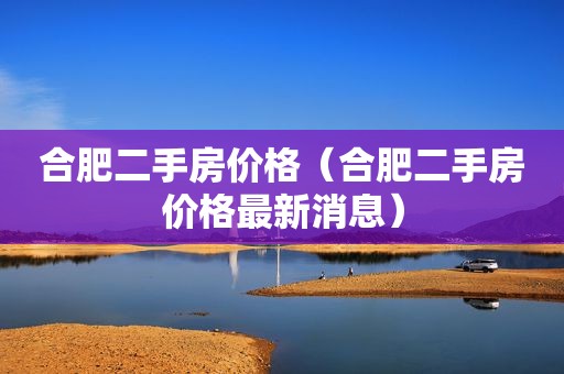 合肥二手房价格（合肥二手房价格最新消息）