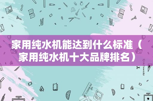 家用纯水机能达到什么标准（家用纯水机十大品牌排名）