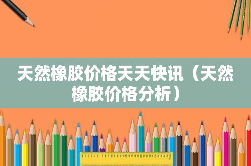 天然橡胶价格天天快讯（天然橡胶价格分析）