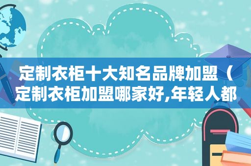 定制衣柜十大知名品牌加盟（定制衣柜加盟哪家好,年轻人都在看!）