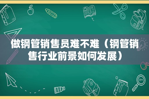 做钢管销售员难不难（钢管销售行业前景如何发展）