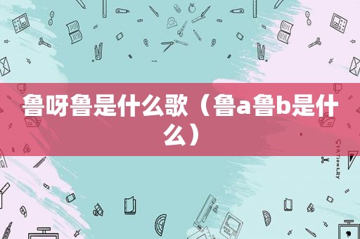 鲁呀鲁是什么歌（鲁a鲁b是什么）