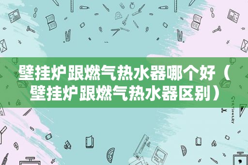 壁挂炉跟燃气热水器哪个好（壁挂炉跟燃气热水器区别）