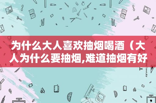 为什么大人喜欢抽烟喝酒（大人为什么要抽烟,难道抽烟有好处?）