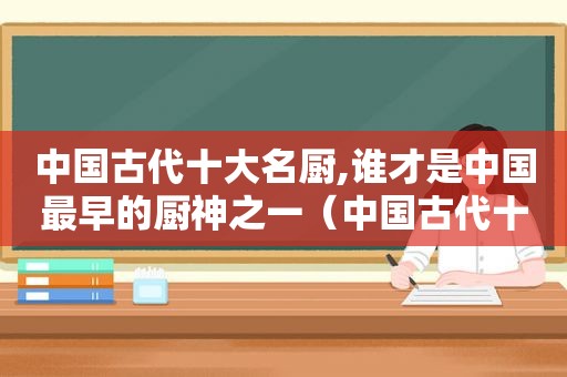 中国古代十大名厨,谁才是中国最早的厨神之一（中国古代十大名厨,谁才是中国最早的厨神呢）