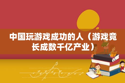 中国玩游戏成功的人（游戏竟长成数千亿产业）