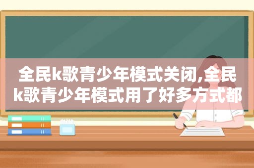 全民k歌青少年模式关闭,全民k歌青少年模式用了好多方式都关不了怎么回事
