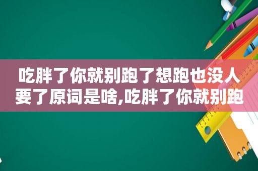 吃胖了你就别跑了想跑也没人要了原词是啥,吃胖了你就别跑了,想跑也没人要了