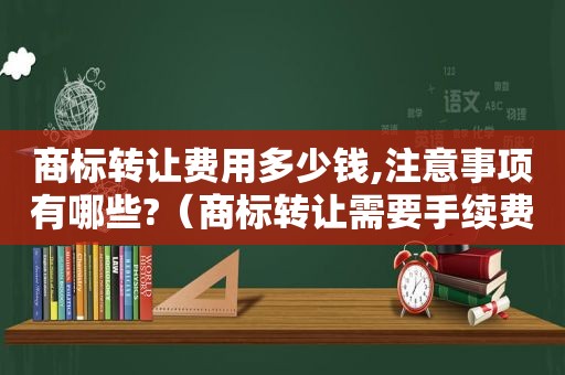 商标转让费用多少钱,注意事项有哪些?（商标转让需要手续费吗）