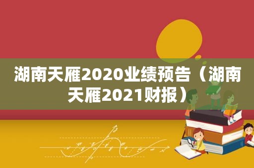 湖南天雁2020业绩预告（湖南天雁2021财报）