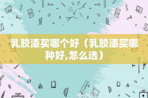 乳胶漆买哪个好（乳胶漆买哪种好,怎么选）