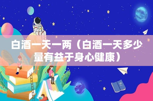 白酒一天一两（白酒一天多少量有益于身心健康）