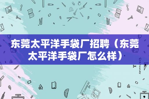 东莞太平洋手袋厂招聘（东莞太平洋手袋厂怎么样）
