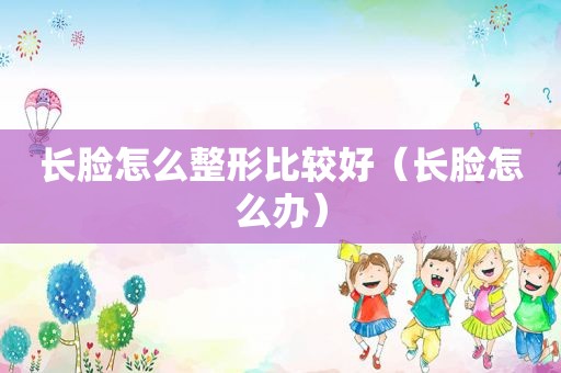 长脸怎么整形比较好（长脸怎么办）