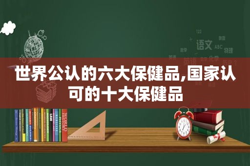 世界公认的六大保健品,国家认可的十大保健品