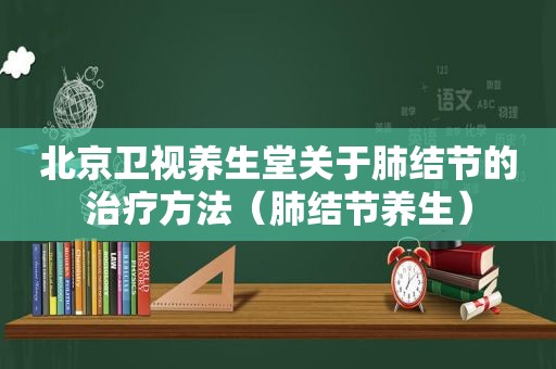 北京卫视养生堂关于肺结节的治疗方法（肺结节养生）