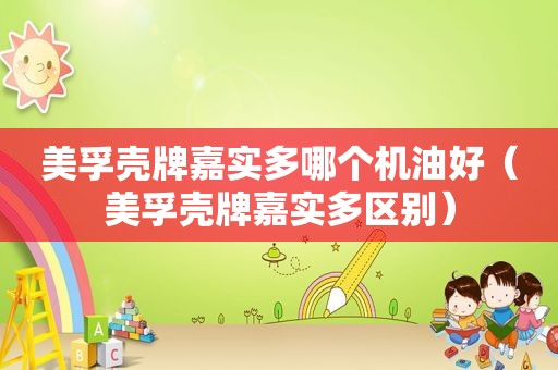 美孚壳牌嘉实多哪个机油好（美孚壳牌嘉实多区别）