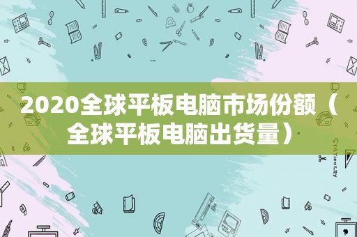 2020全球平板电脑市场份额（全球平板电脑出货量）