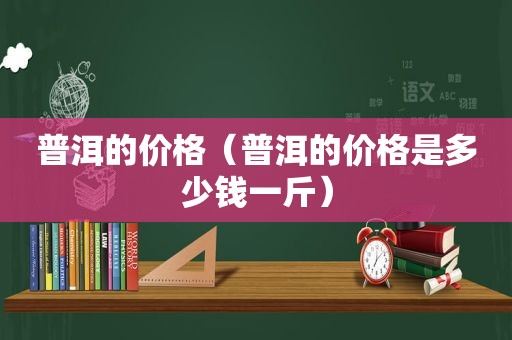 普洱的价格（普洱的价格是多少钱一斤）