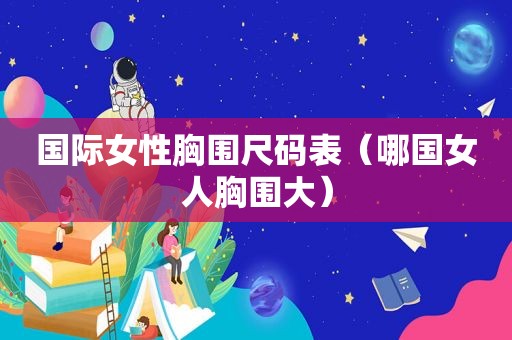 国际女性胸围尺码表（哪国女人胸围大）