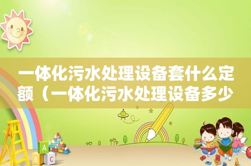 一体化污水处理设备套什么定额（一体化污水处理设备多少钱一套）