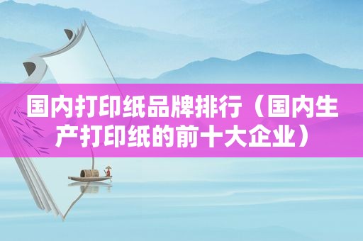 国内打印纸品牌排行（国内生产打印纸的前十大企业）