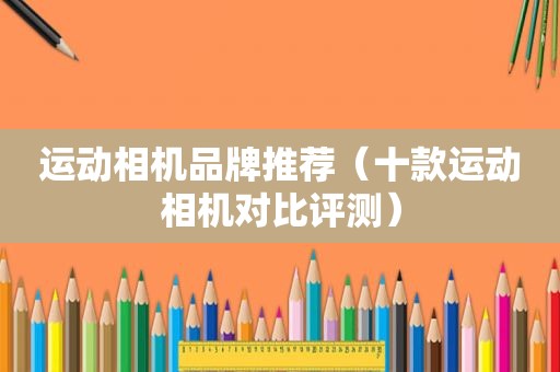 运动相机品牌推荐（十款运动相机对比评测）