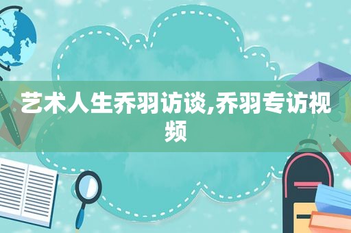 艺术人生乔羽访谈,乔羽专访视频