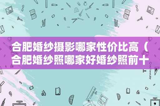 合肥婚纱摄影哪家性价比高（合肥婚纱照哪家好婚纱照前十名）