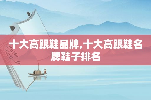 十大高跟鞋品牌,十大高跟鞋名牌鞋子排名