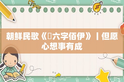 朝鲜民歌《​六字佰伊》丨但愿心想事有成