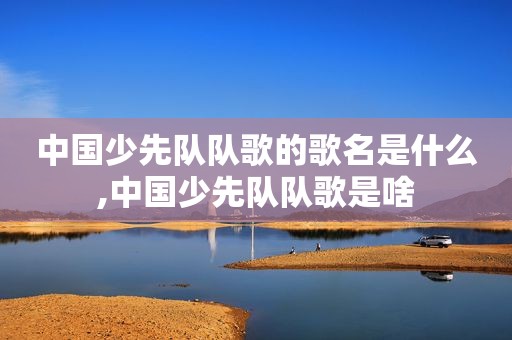 中国少先队队歌的歌名是什么,中国少先队队歌是啥