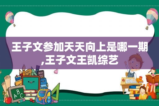 王子文参加天天向上是哪一期,王子文王凯综艺