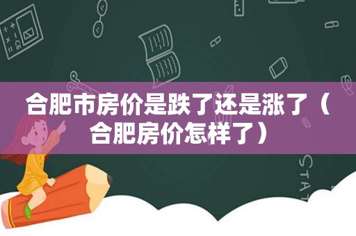 合肥市房价是跌了还是涨了（合肥房价怎样了）