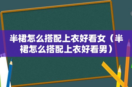半裙怎么搭配上衣好看女（半裙怎么搭配上衣好看男）