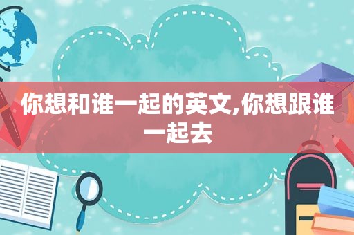 你想和谁一起的英文,你想跟谁一起去