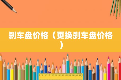 刹车盘价格（更换刹车盘价格）