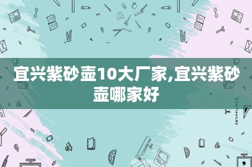 宜兴紫砂壶10大厂家,宜兴紫砂壶哪家好
