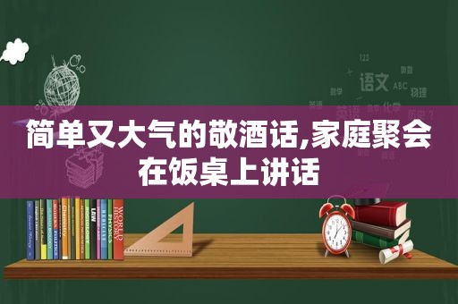 简单又大气的敬酒话,家庭聚会在饭桌上讲话