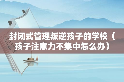 封闭式管理叛逆孩子的学校（孩子注意力不集中怎么办）